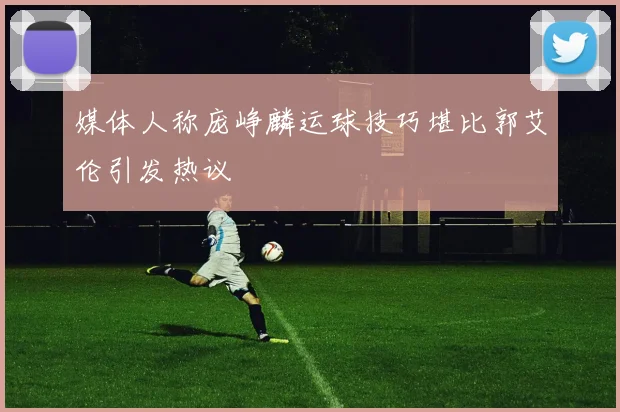 媒体人称庞峥麟运球技巧堪比郭艾伦引发热议