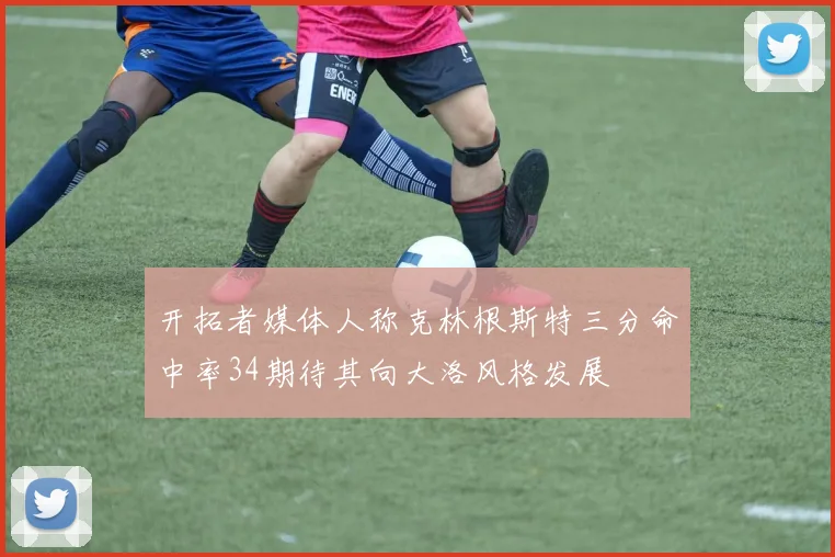 开拓者媒体人称克林根斯特三分命中率34期待其向大洛风格发展