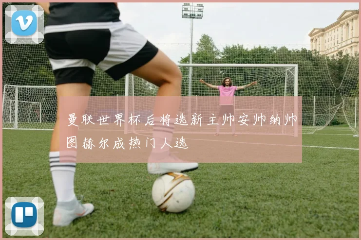 曼联世界杯后将选新主帅安帅纳帅图赫尔成热门人选