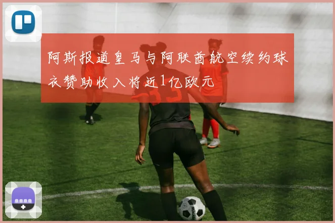 阿斯报道皇马与阿联酋航空续约球衣赞助收入将近1亿欧元