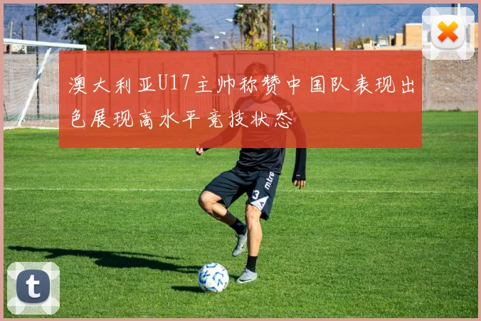 澳大利亚U17主帅称赞中国队表现出色展现高水平竞技状态
