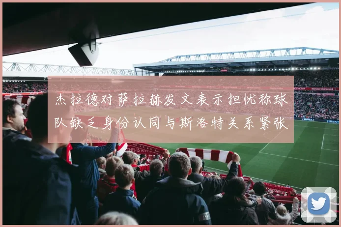 杰拉德对萨拉赫发文表示担忧称球队缺乏身份认同与斯洛特关系紧张
