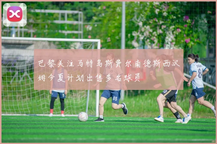 巴黎关注马特乌斯费尔南德斯西汉姆今夏计划出售多名球员