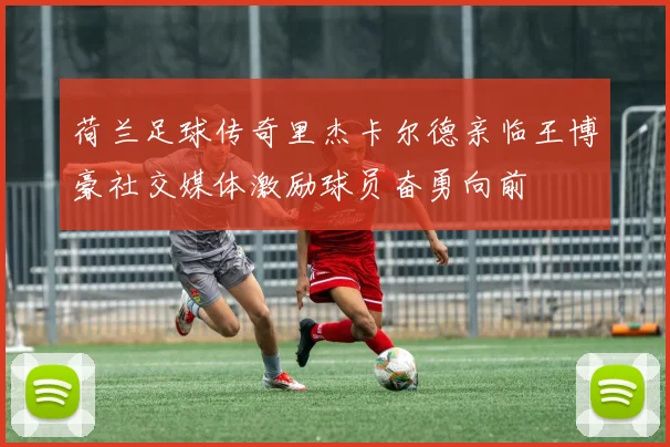 荷兰足球传奇里杰卡尔德亲临王博豪社交媒体激励球员奋勇向前