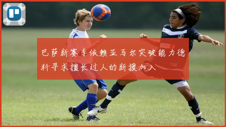 巴萨新赛季依赖亚马尔突破能力德科寻求擅长过人的新援加入