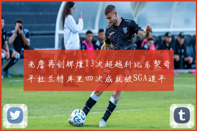 老詹再创辉煌13次超越科比东契奇平杜兰特库里四次成就被SGA追平