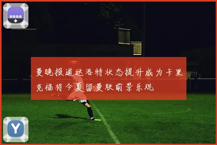 曼晚报道达洛特状态提升成为卡里克福将今夏留曼联前景乐观