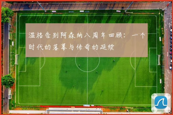 温格告别阿森纳八周年回顾：一个时代的落幕与传奇的延续